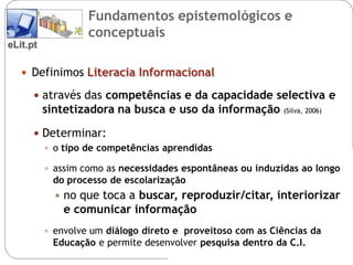 Fundamentos epistemológicos e
                    conceptuais
eLit.pt

    Definimos Literacia Informacional

       através das competências e da capacidade selectiva e
          sintetizadora na busca e uso da informação         (Silva, 2006)


       Determinar:
         o tipo de competências aprendidas

           assim como as necessidades espontâneas ou induzidas ao longo
           do processo de escolarização
               no que toca a buscar, reproduzir/citar, interiorizar
                e comunicar informação
           envolve um diálogo direto e proveitoso com as Ciências da
           Educação e permite desenvolver pesquisa dentro da C.I.
 