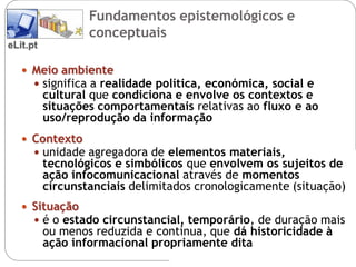 Fundamentos epistemológicos e
                  conceptuais
eLit.pt

    Meio ambiente
      significa a realidade política, económica, social e
          cultural que condiciona e envolve os contextos e
          situações comportamentais relativas ao fluxo e ao
          uso/reprodução da informação
    Contexto
      unidade agregadora de elementos materiais,
          tecnológicos e simbólicos que envolvem os sujeitos de
          ação infocomunicacional através de momentos
          circunstanciais delimitados cronologicamente (situação)
    Situação
      é o estado circunstancial, temporário, de duração mais
          ou menos reduzida e contínua, que dá historicidade à
          ação informacional propriamente dita
 