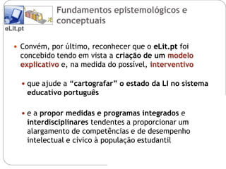 Fundamentos epistemológicos e
                  conceptuais
eLit.pt

    Convém, por último, reconhecer que o eLit.pt foi
     concebido tendo em vista a criação de um modelo
     explicativo e, na medida do possível, interventivo

       que ajude a “cartografar” o estado da LI no sistema
          educativo português

       e a propor medidas e programas integrados e
          interdisciplinares tendentes a proporcionar um
          alargamento de competências e de desempenho
          intelectual e cívico à população estudantil
 