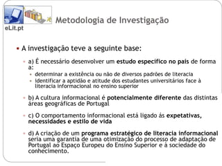 Metodologia de Investigação
eLit.pt


     A investigação teve a seguinte base:

       a) É necessário desenvolver um estudo específico no país de forma
          a:
              determinar a existência ou não de diversos padrões de literacia
              identificar a aptidão e atitude dos estudantes universitários face à
               literacia informacional no ensino superior

       b) A cultura informacional é potencialmente diferente das distintas
          áreas geográficas de Portugal
       c) O comportamento informacional está ligado ás expetativas,
          necessidades e estilo de vida
       d) A criação de um programa estratégico de literacia informacional
          seria uma garantia de uma otimização do processo de adaptação de
          Portugal ao Espaço Europeu do Ensino Superior e à sociedade do
          conhecimento.
 
