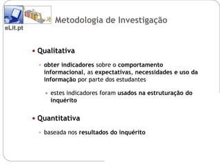 Metodologia de Investigação
eLit.pt


           Qualitativa

            obter indicadores sobre o comportamento
             informacional, as expectativas, necessidades e uso da
             informação por parte dos estudantes

                estes indicadores foram usados na estruturação do
                 inquérito


           Quantitativa

            baseada nos resultados do inquérito
 
