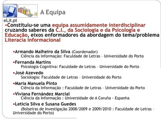 A Equipa
eLit.pt
 Constituiu-se uma equipa assumidamente interdisciplinar
cruzando saberes da C.I., da Sociologia e da Psicologia e
Educação, eixos enformadores da abordagem do tema/problema
Literacia informacional

   Armando Malheiro da Silva (Coordenador)
       Ciência da Informação: Faculdade de Letras – Universidade do Porto
   Fernanda Martins
       Psicologia Cognitiva: Faculdade de Letras – Universidade do Porto
   José Azevedo
       Sociologia: Faculdade de Letras – Universidade do Porto
   Maria Manuela Pinto
       Ciência da Informação : Faculdade de Letras – Universidade do Porto
   Viviana Fernández Marcial
       Ciência da Informação : Universidade de A Coruña - Espanha
   Letícia Silva e Susana Guedes
       (Bolseiras de Investigação 2008/2009 e 2009/2010 : Faculdade de Letras –
   Universidade do Porto)
 