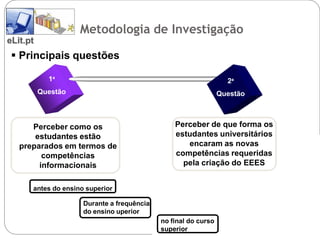 A Investigação
                     Metodologia de Investigação
eLit.pt
  Principais questões

            1ª                                                    2ª
                                 2                  3                     4
          Questão1                                              Questão



      Perceber como os                          Perceber de que forma os
       estudantes estão                         estudantes universitários
   preparados em termos de                         encaram as novas
         competências                           competências requeridas
        informacionais                            pela criação do EEES


      antes do ensino superior

                     Durante a frequência
                     do ensino uperior
                                            no final do curso
                                            superior
 