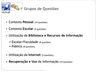 Grupos de Questões
eLit.pt


    Contexto Pessoal        (10 questões)


    Contexto Escolar        (4 questões)


    Utilização da Biblioteca e Recursos de Informação

       Escolar/Faculdade        (8 questões)

       Pública   (8 questões)


    Utilização da Internet         (5 questões)


    Recuperação e Uso da informação               (19 questões)
 