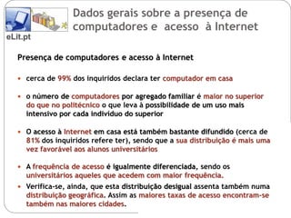 Dados gerais sobre a presença de
                  computadores e acesso à Internet
eLit.pt

   Presença de computadores e acesso à Internet

    cerca de 99% dos inquiridos declara ter computador em casa

    o número de computadores por agregado familiar é maior no superior
     do que no politécnico o que leva à possibilidade de um uso mais
     intensivo por cada indivíduo do superior

    O acesso à Internet em casa está também bastante difundido (cerca de
     81% dos inquiridos refere ter), sendo que a sua distribuição é mais uma
     vez favorável aos alunos universitários

    A frequência de acesso é igualmente diferenciada, sendo os
     universitários aqueles que acedem com maior frequência.
    Verifica-se, ainda, que esta distribuição desigual assenta também numa
     distribuição geográfica. Assim as maiores taxas de acesso encontram-se
     também nas maiores cidades.
 