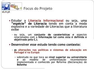 Focus do Projecto
                     Focus do Projeto
eLit.pt


       Estudar a Literacia Informacional ou seja, uma
          ”espécie” de Literacia tendo em conta a moda
          explosiva e a variedade de Literacias que a literatura
          exibe
           ou   seja, um conjunto de caraterísticas e aspectos
            relacionados com a Informação tal como esta é definida e
            objetivada pela C.I.
       Desenvolver esse estudo tendo como contexto:
           as alterações nas políticas e sistemas de educação em
            Portugal e na Europa
               sobretudo no que toca ao nível superior ou universitário
                e    ao   modelo    de   uniformização    recentemente
                implementado e conhecido por Reforma (Declaração) de
                Bolonha
 