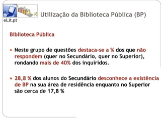 Utilização da Biblioteca Pública (BP)
eLit.pt


   Biblioteca Pública

    Neste grupo de questões destaca-se a % dos que não
     respondem (quer no Secundário, quer no Superior),
     rondando mais de 40% dos inquiridos.

    28,8 % dos alunos do Secundário desconhece a existência
     de BP na sua área de residência enquanto no Superior
     são cerca de 17,8 %
 