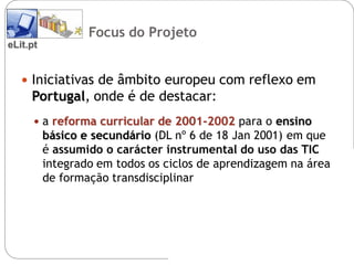 Focus do Projeto
eLit.pt


    Iniciativas de âmbito europeu com reflexo em
     Portugal, onde é de destacar:
       a reforma curricular de 2001-2002 para o ensino
          básico e secundário (DL nº 6 de 18 Jan 2001) em que
          é assumido o carácter instrumental do uso das TIC
          integrado em todos os ciclos de aprendizagem na área
          de formação transdisciplinar
 