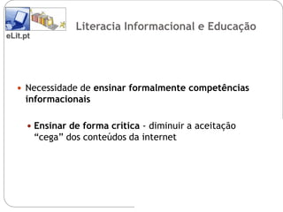 Literacia Informacional e Educação
eLit.pt




    Necessidade de ensinar formalmente competências
     informacionais

       Ensinar de forma crítica - diminuir a aceitação
          “cega” dos conteúdos da internet
 