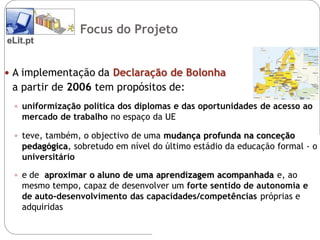 Focus do Projeto
eLit.pt


 A implementação da Declaração de Bolonha
 a partir de 2006 tem propósitos de:
  uniformização política dos diplomas e das oportunidades de acesso ao
   mercado de trabalho no espaço da UE

  teve, também, o objectivo de uma mudança profunda na conceção
   pedagógica, sobretudo em nível do último estádio da educação formal - o
   universitário

  e de aproximar o aluno de uma aprendizagem acompanhada e, ao
   mesmo tempo, capaz de desenvolver um forte sentido de autonomia e
   de auto-desenvolvimento das capacidades/competências próprias e
   adquiridas
 