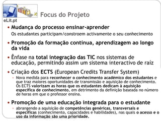 Focus do Projeto
eLit.pt
  Mudança do processo ensinar-aprender
   Os estudantes participam/constroem activamente o seu conhecimento

  Promoção da formação contínua, aprendizagem ao longo
    da vida
  Ênfase na total integração das TIC nos sistemas de
    educação, permitindo assim um sistema interactivo de raíz
  Criação dos ECTS (European Credits Transfer System)
     Nova medida para reconhecer o conhecimento académico dos estudantes e
      que traz maiores oportunidades de transmissão e aquisição de conhecimento.
      Os ECTS valorizam as horas que os estudantes dedicam à aquisição
      específica de conhecimento, em detrimento da definição baseada no número
      de horas em que o professor ensina.

  Promoção de uma educação integrada para o estudante
     abrangendo a aquisição de competências genéricas, transversais e
      específicas (conhecimento, capacidades e habilidades), nas quais o acesso e o
      uso da informação são uma prioridade.
 