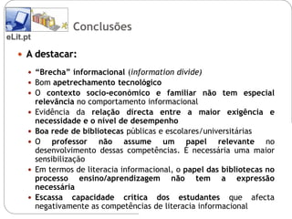 Conclusões
eLit.pt

    A destacar:

       “Brecha” informacional (information divide)
       Bom apetrechamento tecnológico
       O contexto socio-económico e familiar não tem especial
          relevância no comportamento informacional
         Evidência da relação directa entre a maior exigência e
          necessidade e o nível de desempenho
         Boa rede de bibliotecas públicas e escolares/universitárias
         O professor não assume um papel relevante no
          desenvolvimento dessas competências. É necessária uma maior
          sensibilização
         Em termos de literacia informacional, o papel das bibliotecas no
          processo ensino/aprendizagem não tem a expressão
          necessária
         Escassa capacidade crítica dos estudantes que afecta
          negativamente as competências de literacia informacional
 