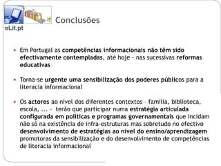 Conclusões
eLit.pt


    Em Portugal as competências informacionais não têm sido
     efectivamente contempladas, até hoje - nas sucessivas reformas
     educativas

    Torna-se urgente uma sensibilização dos poderes públicos para a
     literacia informacional

    Os actores ao nível dos diferentes contextos – família, biblioteca,
     escola, ... - terão que participar numa estratégia articulada
     configurada em politicas e programas governamentais que incidam
     não só na existência de infra-estruturas mas sobretudo no efectivo
     desenvolvimento de estratégias ao nível do ensino/aprendizagem
     promotoras da sensibilização e do desenvolvimento de competências
     de literacia informacional
 
