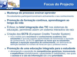 Focus do ProjectoMudança do processo ensinar-aprenderOs estudantes participam/constroem activamente o seu conhecimentoPromoção da formação contínua, aprendizagem ao longo da vidaÊnfase na total integração das TIC nos sistemas de educação, permitindo assim um sistema interactivo de raízCriação dos ECTS (European Credits Transfer System)nova medida para reconhecer o conhecimento académico dos estudantes e que traz maiores oportunidades de transmissão e aquisição de conhecimento. Os ECTS valorizam as horas que os estudantes dedicam à aquisição específica de conhecimento, em detrimento da definição baseada no número de horas em que o professor ensina.Promoção de uma educação integrada para o estudanteabrangendo a aquisição de competências genéricas, transversais e específicas (conhecimento, capacidades e habilidades), nas quais o acesso e o uso da informação são uma prioridade.