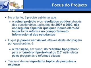 Focus do ProjectoNo entanto, é preciso sublinhar que o actual projecto e os resultados obtidos através dos questionários, aplicados de 2007 a 2009, não conseguem espelhar qualquer indício claro do impacto da reforma no comportamento informacional dos estudantesO que já parece ser visível, através desta abordagem por questionário, é a transição, em curso, do “cérebro tipográfico” para o ”cérebro hipertextual ou 2.0” estimulada pelos programas e reformas citadasTrata-se de um importante tópico de pesquisa a explorar