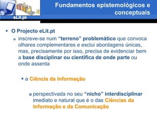 Fundamentos epistemológicos e conceptuaisO Projecto eLit.ptinscreve-se num “terreno” problemático que convoca olhares complementares e exclui abordagens únicas, mas, precisamente por isso, precisa de evidenciar bem a base disciplinar ou científica de onde parte ou onde assenta a Ciência da Informaçãoperspectivada no seu “nicho” interdisciplinar imediato e natural que é o das Ciências da Informação e da Comunicação