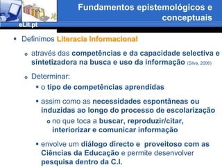 Fundamentos epistemológicos e conceptuaisComportamento e Literacia informacionais remetem, naturalmente, para a definição operatória apresentada e configuram, assim, uma especificidade da C.I.Definimos Comportamento Informacional como:o modo de ser ou de reagir de uma pessoa ou de um grupo numa determinada situação e contexto, impelido por necessidades induzidas ou espontâneas, no que toca exclusivamente à produção\emissão, recepção, memorização/guarda, reprodução e difusão da informação(Silva, 2006)