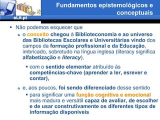 Fundamentos epistemológicos e conceptuaisDefinimos Literacia Informacionalatravés das competências e da capacidade selectivae sintetizadora na busca e uso da informação(Silva, 2006)Determinar:o tipo de competências aprendidasassim como as necessidades espontâneas ou induzidas ao longo do processo de escolarizaçãono que toca a buscar, reproduzir/citar, interiorizar e comunicar informaçãoenvolve um diálogo directo e  proveitoso com as Ciências da Educação e permite desenvolver pesquisa dentro da C.I.