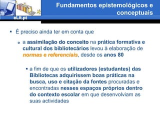 Fundamentos epistemológicos e conceptuaisNão podemos esquecer que o conceitochegou à Biblioteconomia e ao universo das Bibliotecas Escolares e Universitáriasvindo dos campos da formação profissional e da Educação, imbricado, sobretudo na língua inglesa (literacy significa alfabetização eliteracy), com o sentido elementar atribuído às competências-chave (aprender a ler, esrever e contar),e, aos poucos, foi sendo diferenciado desse sentidopara significar uma função cognitiva e emocional mais madura e versátil capaz de avaliar, de escolher e de usar construtivamente os diferentes tipos de informação disponíveis