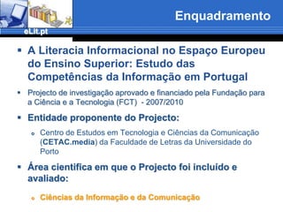 EnquadramentoA Literacia Informacional no Espaço Europeu do Ensino Superior: Estudo das Competências da Informação em PortugalProjecto de investigação aprovado e financiado pela Fundação para a Ciência e a Tecnologia (FCT)  - 2007/2010Entidade proponente do Projecto:Centro de Estudos em Tecnologia e Ciências da Comunicação (CETAC.media) da Faculdade de Letras da Universidade do PortoÁrea cientifica em que o Projecto foi incluído e avaliado: Ciências da Informação e da Comunicação