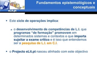 Fundamentos epistemológicos e conceptuaisO processo de APRENDIZAGEMLITERACIA INFORMACIONAL no âmbito da CIÊNCIA DA INFORMAÇÃOEstá relacionada comCriação1Transformação 7Procura 2Difusão e transmissão 6Avaliação3INFORMAÇÃOOrganização4Armazenamento5LITERACIA INFORMACIONALé um tópico fundamental noCOMPORTAMENTO INFORMACIONALe a AQUISIÇÃO DE COMPETÊNCIAS E HABILIDADES está directamente relacionada com