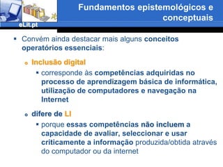 Fundamentos epistemológicos e conceptuaisConvém sublinhar como objectivos mais especificos do eLit.pt, projecto de pesquisa em C.I.: determinar a existência da LI tal como a definimos atrásVerificar se a LI já é perceptível no fim do ensino secundário e se durante todo esse nível de ensino houve alguma “formação para a LI” no sentido de boas práticas de busca, organização, citação e uso da informaçãoDeterminar eventuais contraste entre os níveis de LI no secundário e a meio do ensino universitário e politécnicoSituar a LI através do diferentes contextos escolares (secundário e superior - universitário e politécnico) nas assimetrias geográficae sócio-económicade Portugal continentalPartir do contexto escolar e do desenvolvimento da LI  que aí se verifica para determinar outros contextos que se sobrepõem ou se ligam complementarmente no processo de consolidação da LI nos estudantes portuguesesAvaliar o esforço há muito desenvolvido através dos padrões de LI e até que ponto ele se revela insuficiente ou até inútil para a criação de um efectivo e interiorizado perfil de LI no processo educativo formal em plena Era da Informação e sob o impacto das TIC