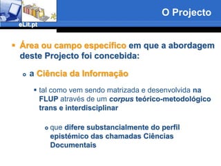 O ProjectoÁrea ou campo específico em que a abordagem deste Projecto foi concebida:a Ciência da Informaçãotal como vem sendo matrizada e desenvolvida na FLUP atravésde umcorpus teórico-metodológico trans e interdisciplinarquedifere substancialmente do perfil epistémico das chamadas Ciências Documentais