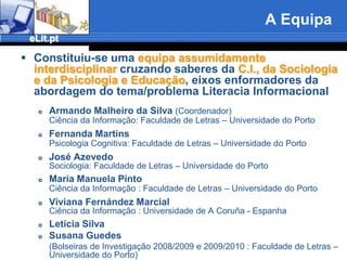 A EquipaConstituiu-se uma equipa assumidamente interdisciplinar cruzando saberes da C.I., da Sociologia e da Psicologia e Educação, eixos enformadores da abordagem do tema/problema Literacia InformacionalArmando Malheiro da Silva(Coordenador)Ciência da Informação: Faculdade de Letras – Universidade do PortoFernanda Martins Psicologia Cognitiva: Faculdade de Letras – Universidade do PortoJosé Azevedo Sociologia: Faculdade de Letras – Universidade do PortoMaria Manuela Pinto Ciência da Informação : Faculdade de Letras – Universidade do PortoViviana Fernández Marcial 	Ciência da Informação : Universidade de A Coruña - EspanhaLetícia SilvaSusana Guedes	(Bolseiras de Investigação 2008/2009 e 2009/2010 : Faculdade de Letras – Universidade do Porto)