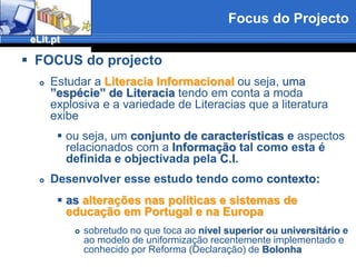 Focus do ProjectoFOCUS do projectoEstudar aLiteracia Informacionalou seja, uma ”espécie” de Literaciatendo em conta a moda explosiva e a variedade de Literacias que a literatura exibeou seja, umconjunto de características e aspectos relacionados com aInformação tal como esta é definida e objectivada pela C.I.Desenvolver esse estudo tendo como contexto:as alterações nas políticas e sistemas de educação em Portugal e na Europasobretudo no que toca aonível superior ou universitário e ao modelo de uniformização recentemente implementado e conhecido por Reforma (Declaração) deBolonha