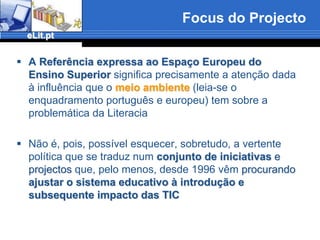 Focus do ProjectoA Referência expressa ao EspaçoEuropeu do Ensino Superiorsignifica precisamente a atenção dada à influência que omeio ambiente(leia-se o enquadramento portuguêse europeu) tem sobre a problemática da LiteraciaNão é, pois, possível esquecer, sobretudo, a vertente política que se traduz num conjunto de iniciativas e projectos que, pelo menos, desde 1996 vêmprocurando ajustar o sistema educativo à introdução e subsequente impacto das TIC
