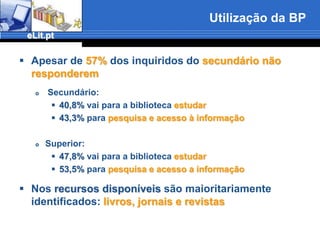 Utilizaçãodos recursos da BE/BFUtilização dos recursos disponíveis (catálogo, acesso livre, biblioteca digital, catálogo electrónico, bases de dados) Secundário: exceptuando o acesso livre (mesmo assim 25,3% nunca o utilizaram) a % de não utilização dos recursos disponíveisultrapassa sempre os 50%Superior: Estes utilizam uma maior diversidade de recursos do que os do secundário:Mesmo assim a utilização é baixa recolhendo a opção “nunca” % superiores a 33%, que atinge no caso do catálogo os 52% apesar de o acesso livre ser o recurso mais utilizado apenas 23,5% o faz frequentemente, nunca sendo utilizado por 17,9%.