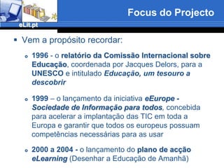 Focus do ProjectoVem a propósito recordar:1996 - o relatório da ComissãoInternacional sobre Educação, coordenada por Jacques Delors, para a UNESCO e intitulado Educação, um tesouro a descobrir1999 – o lançamento da iniciativa eEurope - Sociedade de Informação para todos, concebida para acelerar a implantação das TIC em toda a Europa e garantir que todos os europeus possuam competências necessárias para as usar2000 a 2004 - o lançamento do plano de acção eLearning (Desenhar a Educação de Amanhã)