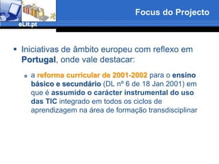 Focus do ProjectoIniciativas de âmbito europeu com reflexo em Portugal, onde vale destacar:a reforma curricular de 2001-2002 para o ensino básico e secundário (DL nº 6 de 18 Jan 2001) em que é assumido o carácter instrumental do uso das TIC integrado em todos os ciclos de aprendizagem na área de formação transdisciplinar