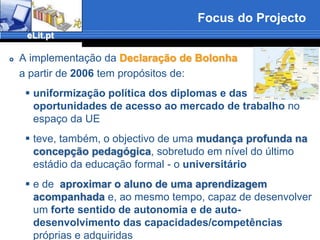 Focus do ProjectoA implementação da Declaração de Bolonha	a partir de 2006 tem propósitos de:uniformização política dos diplomas e das oportunidades de acesso ao mercado de trabalho no espaço da UEteve, também, o objectivo de uma mudança profunda na concepção pedagógica, sobretudo em nível do último estádio da educação formal - o universitárioe de  aproximar o aluno de uma aprendizagem acompanhada e, ao mesmo tempo, capaz de desenvolver um forte sentido deautonomia e de auto-desenvolvimento das capacidades/competências próprias e adquiridas