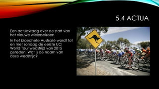 5.4 ACTUA
Een actuavraag over de start van
het nieuwe wielerseizoen.
In het bloedhete Australië wordt tot
en met zondag de eerste UCI
World Tour wedstrijd van 2015
gereden. Wat is de naam van
deze wedstrijd?
 