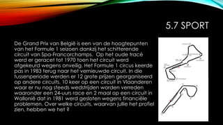 5.7 SPORT
De Grand Prix van België is een van de hoogtepunten
van het Formule 1 seizoen dankzij het schitterende
circuit van Spa-Francorchamps. Op het oude tracé
werd er geracet tot 1970 toen het circuit werd
afgekeurd wegens onveilig. Het Formule 1 circus keerde
pas in 1983 terug naar het vernieuwde circuit. In die
tussenperiode werden er 12 grote prijzen georganiseerd
op andere circuits. 10 keer op een circuit in Vlaanderen
waar er nu nog steeds wedstrijden worden verreden
waaronder een 24-uurs race en 2 maal op een circuit in
Wallonië dat in 1981 werd gesloten wegens financiële
problemen. Over welke circuits, waarvan jullie het profiel
zien, hebben we het ?
 