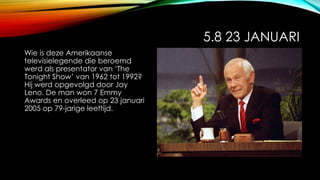 5.8 23 JANUARI
Wie is deze Amerikaanse
televisielegende die beroemd
werd als presentator van ‘The
Tonight Show’ van 1962 tot 1992?
Hij werd opgevolgd door Jay
Leno. De man won 7 Emmy
Awards en overleed op 23 januari
2005 op 79-jarige leeftijd.
 
