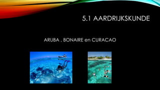 5.1 AARDRIJKSKUNDE
ARUBA , BONAIRE en CURACAO
 