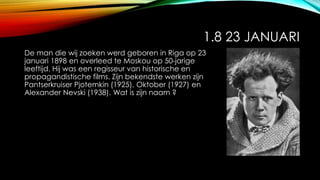 1.8 23 JANUARI
De man die wij zoeken werd geboren in Riga op 23
januari 1898 en overleed te Moskou op 50-jarige
leeftijd. Hij was een regisseur van historische en
propagandistische films. Zijn bekendste werken zijn
Pantserkruiser Pjotemkin (1925), Oktober (1927) en
Alexander Nevski (1938). Wat is zijn naam ?
 