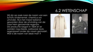 6.2 WETENSCHAP
Wij zijn op zoek naar de naam van een
Schots ondernemer, chemicus en
uitvinder. Hij is het meest bekend
geworden door de uitvinding van de
naar hem genoemde regenjas.
De productie begon in 1824 en er
worden nog steeds, weliswaar dure,
regenjassen onder zijn naam gemaakt.
Wat is de naam van deze man ?
 
