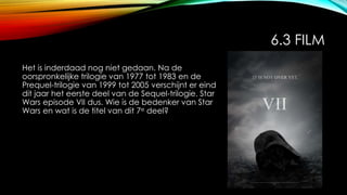 6.3 FILM
Het is inderdaad nog niet gedaan. Na de
oorspronkelijke trilogie van 1977 tot 1983 en de
Prequel-trilogie van 1999 tot 2005 verschijnt er eind
dit jaar het eerste deel van de Sequel-trilogie. Star
Wars episode VII dus. Wie is de bedenker van Star
Wars en wat is de titel van dit 7e deel?
 