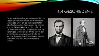 6.4 GESCHIEDENIS
De Amerikaanse Burgeroorlog van 1861 tot
1865 was een strijd tussen de Noordelijke
Staten (de Unie) en de Zuidelijke Staten
(de Confederatie). Wat waren de namen
van de 2 kopstukken van dit conflict ?
De man links was de 16e president van de
Verenigde Staten en de 1e die tijdens zijn
ambtstermijn werd vermoord. Op de
rechtse foto staat de 1e en tevens laatste
president van de Geconfedereerde
Staten.
 