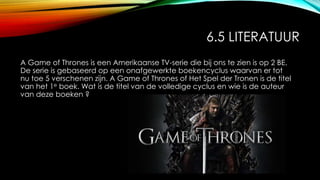 6.5 LITERATUUR
A Game of Thrones is een Amerikaanse TV-serie die bij ons te zien is op 2 BE.
De serie is gebaseerd op een onafgewerkte boekencyclus waarvan er tot
nu toe 5 verschenen zijn. A Game of Thrones of Het Spel der Tronen is de titel
van het 1e boek. Wat is de titel van de volledige cyclus en wie is de auteur
van deze boeken ?
 