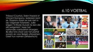 6.10 VOETBAL
Thibaut Courtois, Eden Hazard of
Vincent Kompany. Iedereen kent
ze. Daarom staan ze ook niet in
de volgende fotoreeks. Jullie
krijgen 10 Rode Duivels te zien die
elk welgeteld 1 keer het
nationale voetbalshirt droegen.
Bij elke foto staat ook het jaartal
waarin ze voor België uitkwamen.
Geef hun namen (alfabetisch)
 