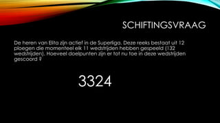 SCHIFTINGSVRAAG
De heren van Elita zijn actief in de Superliga. Deze reeks bestaat uit 12
ploegen die momenteel elk 11 wedstrijden hebben gespeeld (132
wedstrijden). Hoeveel doelpunten zijn er tot nu toe in deze wedstrijden
gescoord ?
3324
 