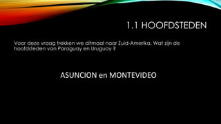 1.1 HOOFDSTEDEN
Voor deze vraag trekken we ditmaal naar Zuid-Amerika. Wat zijn de
hoofdsteden van Paraguay en Uruguay ?
ASUNCION en MONTEVIDEO
 