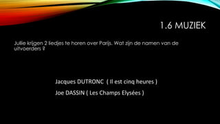 1.6 MUZIEK
Jullie krijgen 2 liedjes te horen over Parijs. Wat zijn de namen van de
uitvoerders ?
Jacques DUTRONC ( Il est cinq heures )
Joe DASSIN ( Les Champs Elysées )
 
