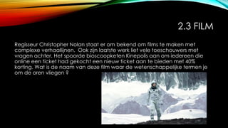 2.3 FILM
Regisseur Christopher Nolan staat er om bekend om films te maken met
complexe verhaallijnen. Ook zijn laatste werk liet vele toeschouwers met
vragen achter. Het spoorde bioscoopketen Kinepolis aan om iedereen die
online een ticket had gekocht een nieuw ticket aan te bieden met 40%
korting. Wat is de naam van deze film waar de wetenschappelijke termen je
om de oren vliegen ?
 