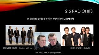 2.6 RADIOHITS
In iedere groep zitten minstens 2 broers
CROWDED HOUSE ( Weather with you )
THE PROCLAIMERS ( I’m gonna be )
KINGS OF LEON ( On Call )
 