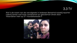 3.3 TV
Wat is de naam van de vervolgreeks in Iedereen Beroemd waarbij reporter
Lidewij samen met haar cameraman en geluidsman dwars door
Vlaanderen trekt op 51° noorderbreedte ?
 